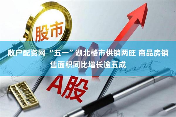 散户配资网 “五一”湖北楼市供销两旺 商品房销售面积同比增长逾五成