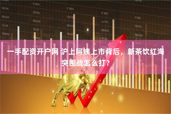 一手配资开户网 沪上阿姨上市背后，新茶饮红海突围战怎么打？