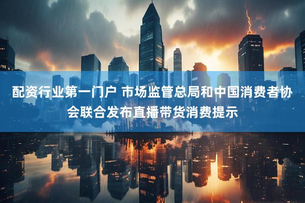 配资行业第一门户 市场监管总局和中国消费者协会联合发布直播带货消费提示