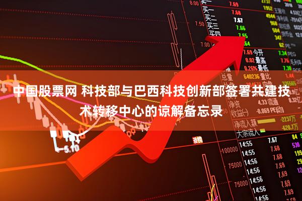 中国股票网 科技部与巴西科技创新部签署共建技术转移中心的谅解备忘录