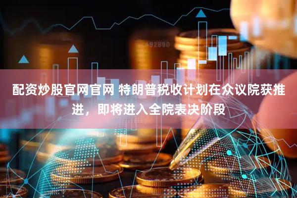 配资炒股官网官网 特朗普税收计划在众议院获推进，即将进入全院表决阶段
