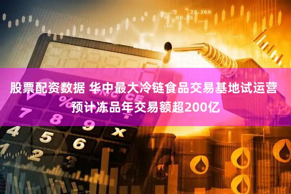 股票配资数据 华中最大冷链食品交易基地试运营 预计冻品年交易额超200亿