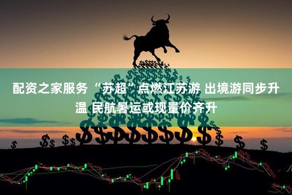 配资之家服务 “苏超”点燃江苏游 出境游同步升温 民航暑运或现量价齐升