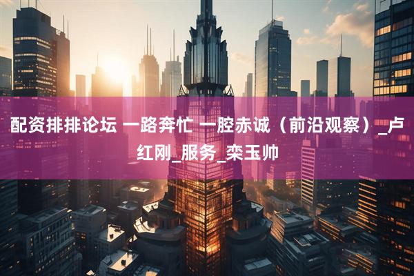 配资排排论坛 一路奔忙 一腔赤诚（前沿观察）_卢红刚_服务_栾玉帅