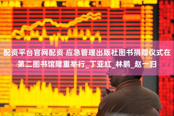 配资平台官网配资 应急管理出版社图书捐赠仪式在第二图书馆隆重举行_丁亚红_林鹏_赵一归