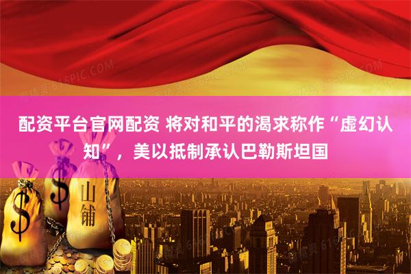配资平台官网配资 将对和平的渴求称作“虚幻认知”，美以抵制承认巴勒斯坦国