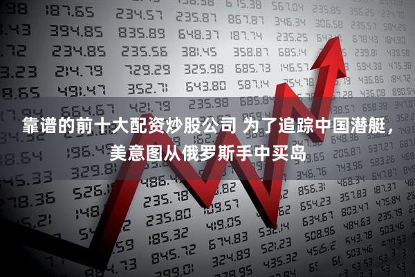 靠谱的前十大配资炒股公司 为了追踪中国潜艇，美意图从俄罗斯手中买岛