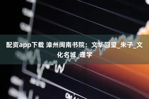 配资app下载 漳州闽南书院：文华回望_朱子_文化名城_理学