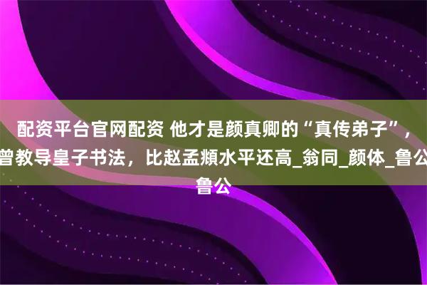 配资平台官网配资 他才是颜真卿的“真传弟子”，曾教导皇子书法，比赵孟頫水平还高_翁同_颜体_鲁公