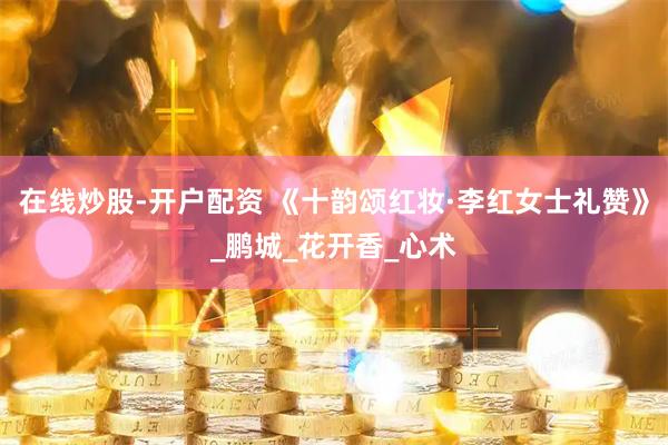 在线炒股-开户配资 《十韵颂红妆·李红女士礼赞》_鹏城_花开香_心术