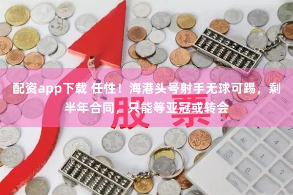 配资app下载 任性！海港头号射手无球可踢，剩半年合同，只能等亚冠或转会
