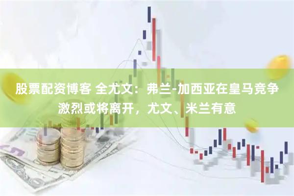 股票配资博客 全尤文：弗兰-加西亚在皇马竞争激烈或将离开，尤文、米兰有意