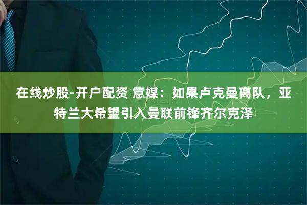 在线炒股-开户配资 意媒：如果卢克曼离队，亚特兰大希望引入曼联前锋齐尔克泽
