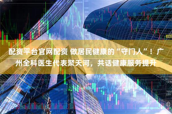配资平台官网配资 做居民健康的“守门人”！广州全科医生代表聚天河，共话健康服务提升