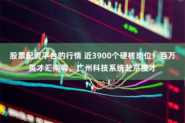 股票配资平台的行情 近3900个硬核岗位！百万英才汇南粤，广州科技系统赴京揽才