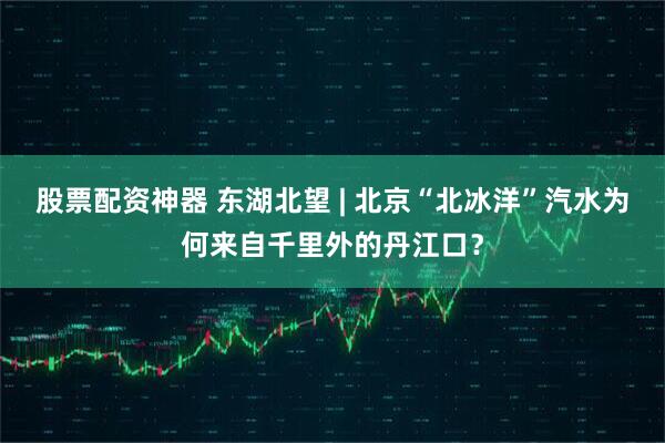 股票配资神器 东湖北望 | 北京“北冰洋”汽水为何来自千里外的丹江口？