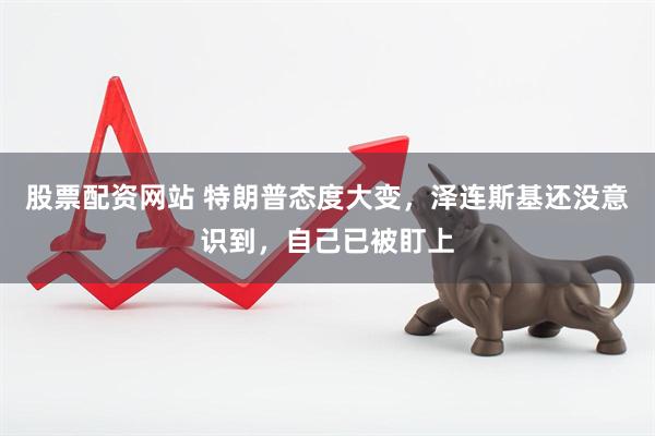 股票配资网站 特朗普态度大变，泽连斯基还没意识到，自己已被盯上